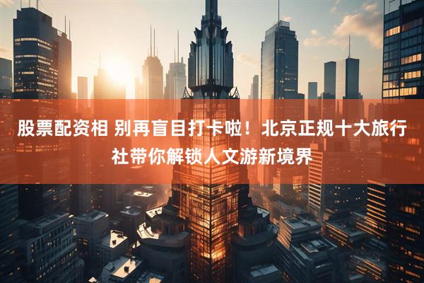 股票配资相 别再盲目打卡啦！北京正规十大旅行社带你解锁人文游新境界